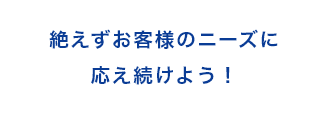 絶えずお客様のニーズに応え続けよう！